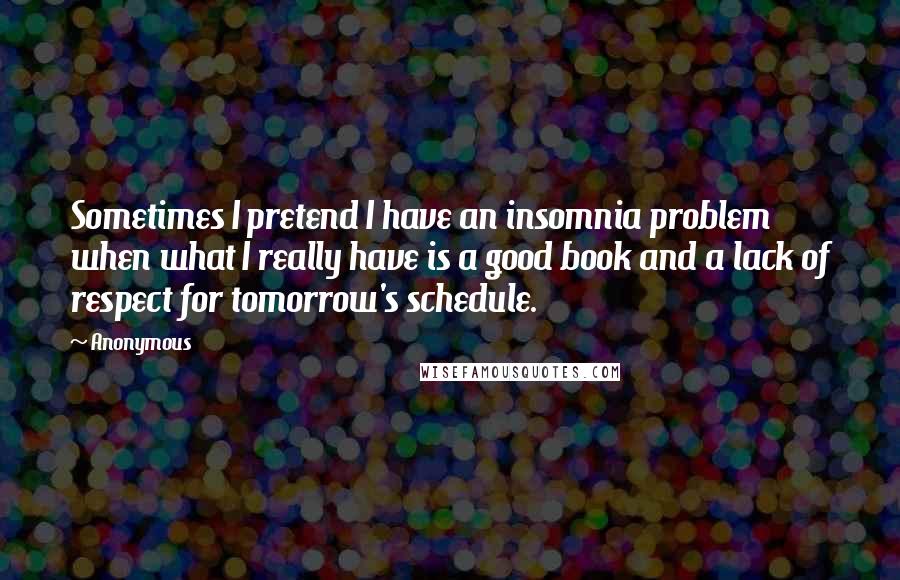 Anonymous Quotes: Sometimes I pretend I have an insomnia problem when what I really have is a good book and a lack of respect for tomorrow's schedule.