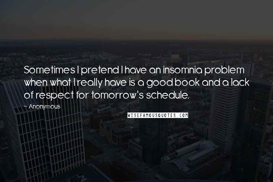 Anonymous Quotes: Sometimes I pretend I have an insomnia problem when what I really have is a good book and a lack of respect for tomorrow's schedule.