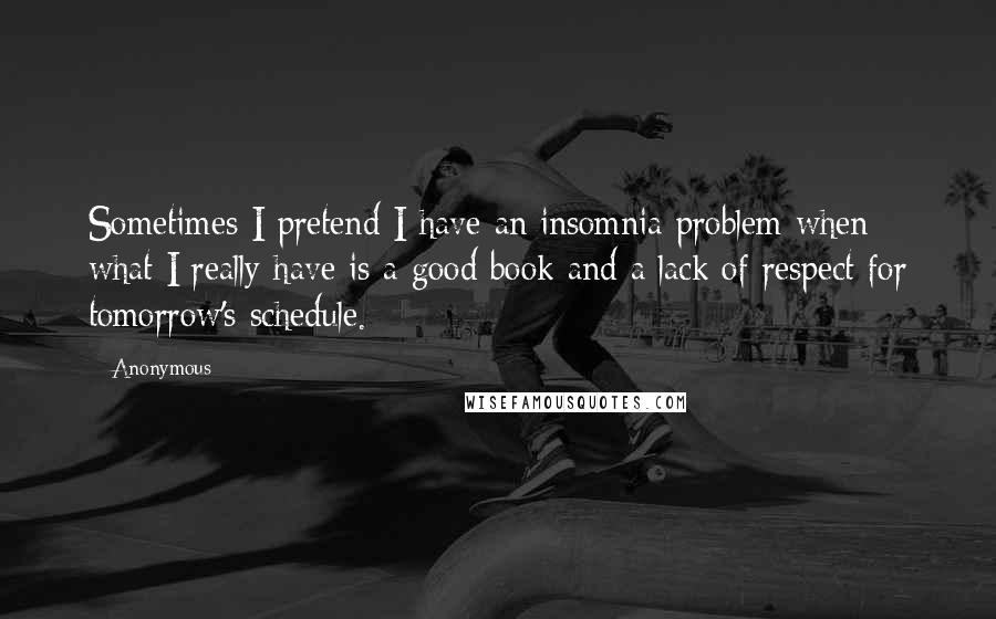 Anonymous Quotes: Sometimes I pretend I have an insomnia problem when what I really have is a good book and a lack of respect for tomorrow's schedule.