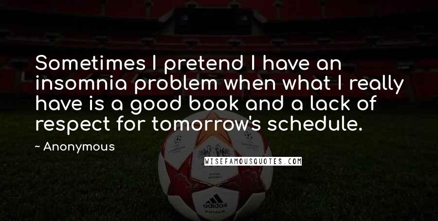 Anonymous Quotes: Sometimes I pretend I have an insomnia problem when what I really have is a good book and a lack of respect for tomorrow's schedule.