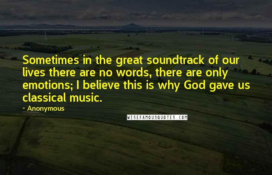 Anonymous Quotes: Sometimes in the great soundtrack of our lives there are no words, there are only emotions; I believe this is why God gave us classical music.