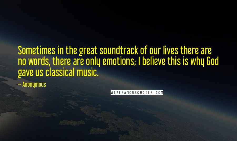 Anonymous Quotes: Sometimes in the great soundtrack of our lives there are no words, there are only emotions; I believe this is why God gave us classical music.