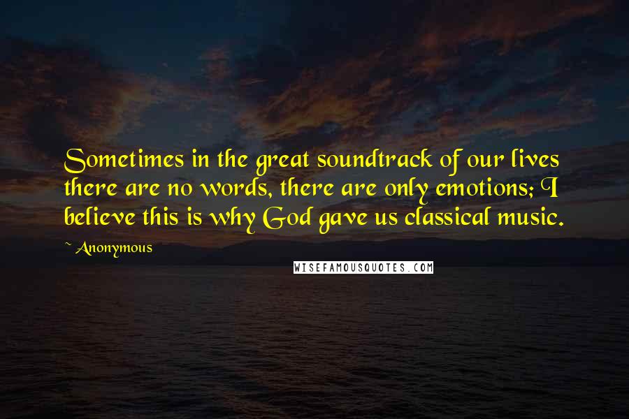 Anonymous Quotes: Sometimes in the great soundtrack of our lives there are no words, there are only emotions; I believe this is why God gave us classical music.