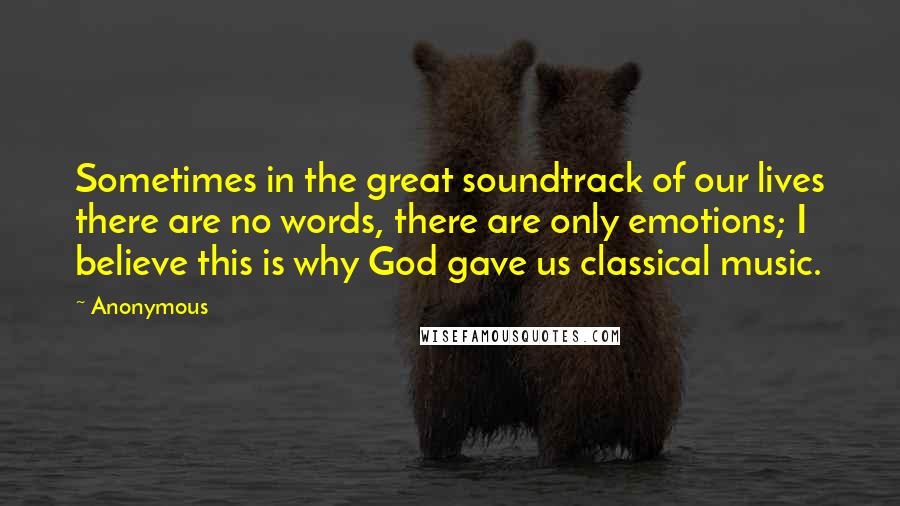Anonymous Quotes: Sometimes in the great soundtrack of our lives there are no words, there are only emotions; I believe this is why God gave us classical music.