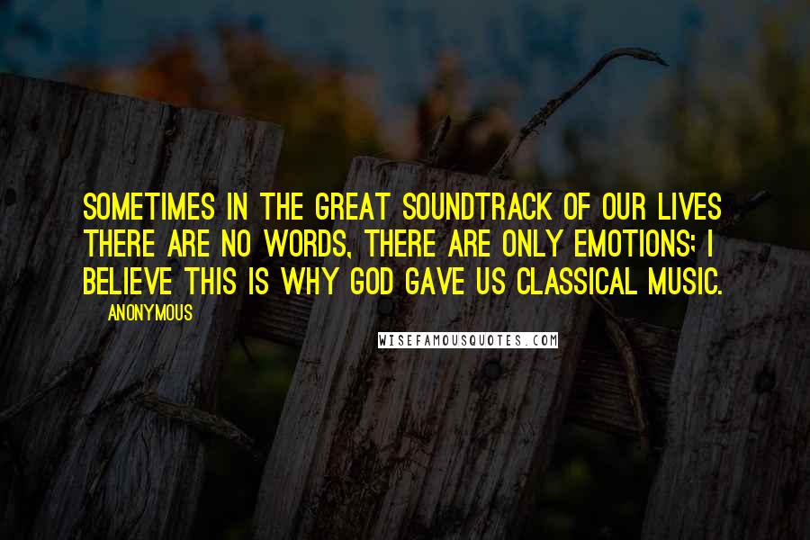 Anonymous Quotes: Sometimes in the great soundtrack of our lives there are no words, there are only emotions; I believe this is why God gave us classical music.