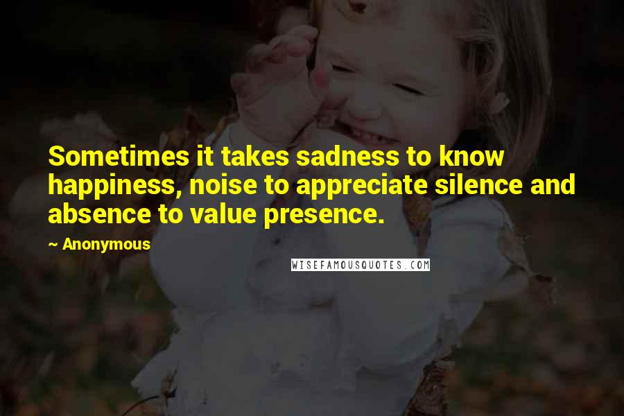 Anonymous Quotes: Sometimes it takes sadness to know happiness, noise to appreciate silence and absence to value presence.