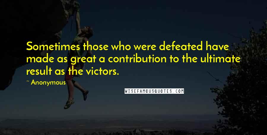 Anonymous Quotes: Sometimes those who were defeated have made as great a contribution to the ultimate result as the victors.