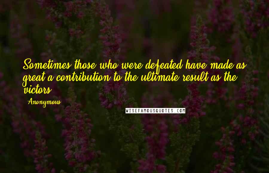Anonymous Quotes: Sometimes those who were defeated have made as great a contribution to the ultimate result as the victors.