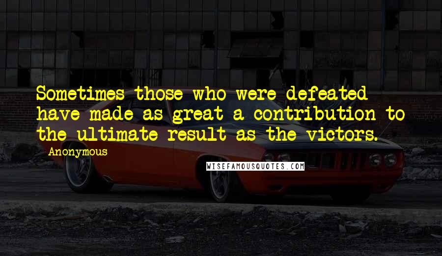 Anonymous Quotes: Sometimes those who were defeated have made as great a contribution to the ultimate result as the victors.