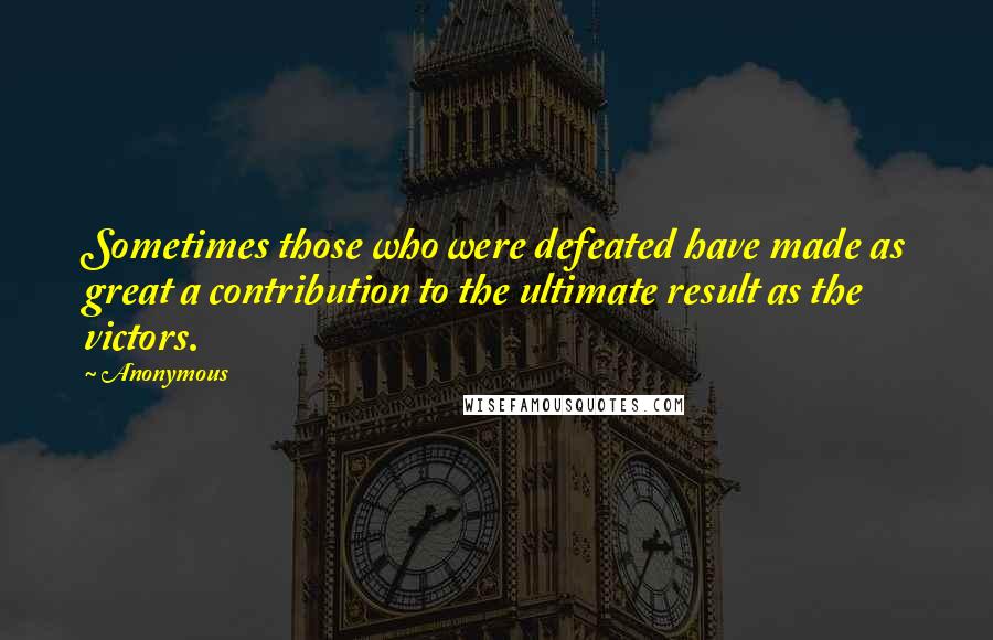 Anonymous Quotes: Sometimes those who were defeated have made as great a contribution to the ultimate result as the victors.