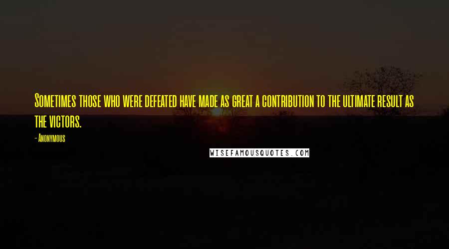 Anonymous Quotes: Sometimes those who were defeated have made as great a contribution to the ultimate result as the victors.
