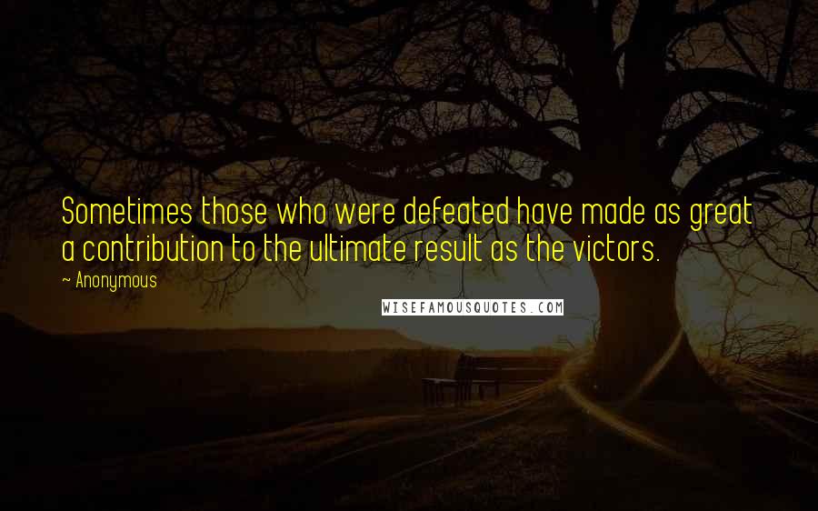 Anonymous Quotes: Sometimes those who were defeated have made as great a contribution to the ultimate result as the victors.