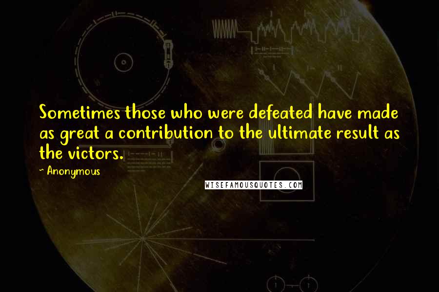 Anonymous Quotes: Sometimes those who were defeated have made as great a contribution to the ultimate result as the victors.