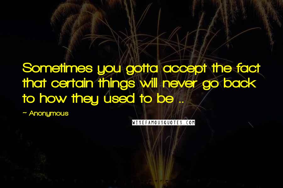 Anonymous Quotes: Sometimes you gotta accept the fact that certain things will never go back to how they used to be ..