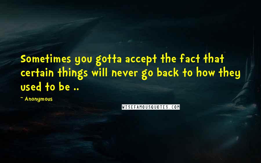 Anonymous Quotes: Sometimes you gotta accept the fact that certain things will never go back to how they used to be ..