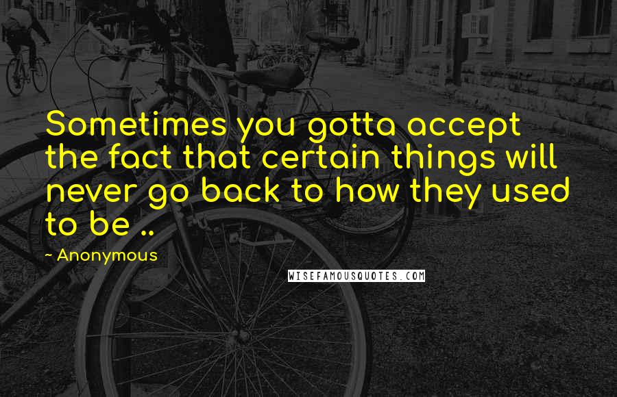 Anonymous Quotes: Sometimes you gotta accept the fact that certain things will never go back to how they used to be ..