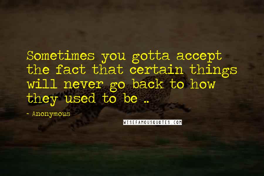 Anonymous Quotes: Sometimes you gotta accept the fact that certain things will never go back to how they used to be ..