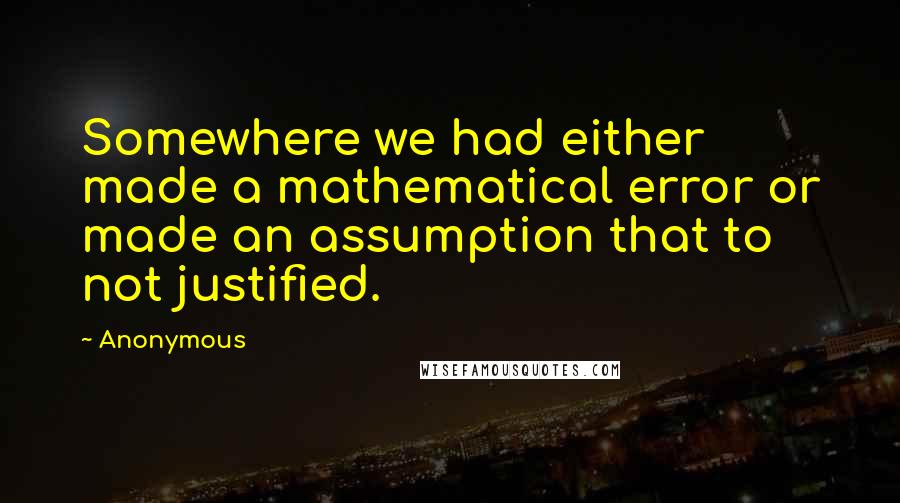 Anonymous Quotes: Somewhere we had either made a mathematical error or made an assumption that to not justified.
