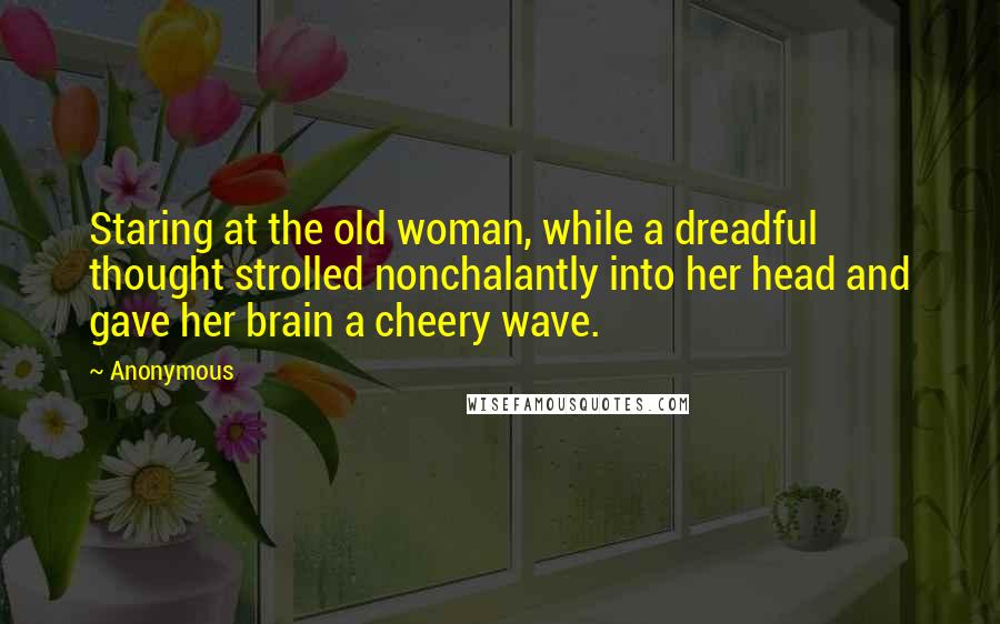 Anonymous Quotes: Staring at the old woman, while a dreadful thought strolled nonchalantly into her head and gave her brain a cheery wave.