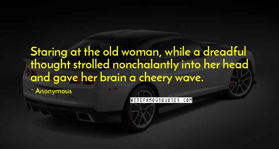 Anonymous Quotes: Staring at the old woman, while a dreadful thought strolled nonchalantly into her head and gave her brain a cheery wave.