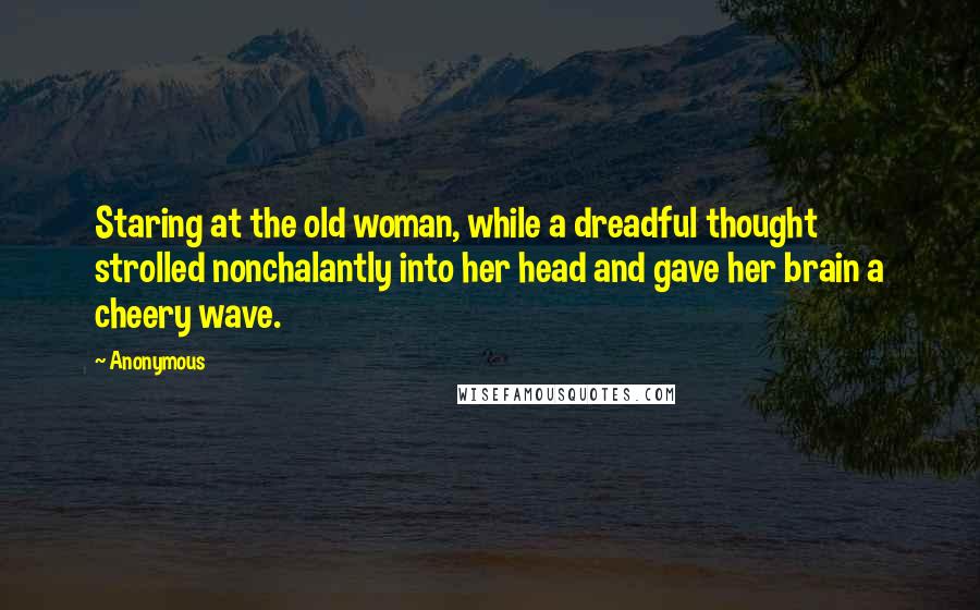 Anonymous Quotes: Staring at the old woman, while a dreadful thought strolled nonchalantly into her head and gave her brain a cheery wave.