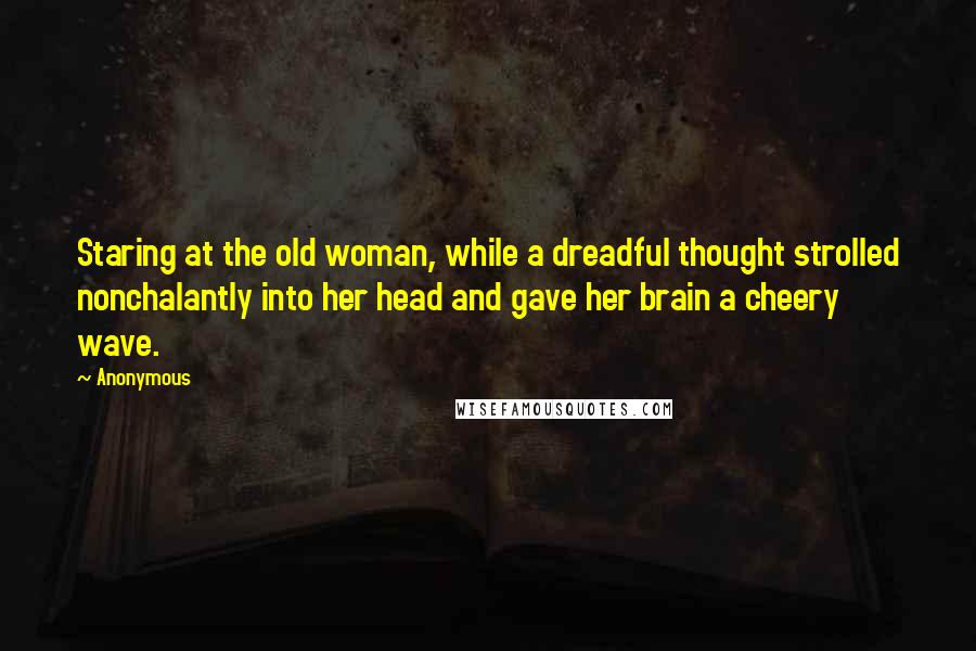 Anonymous Quotes: Staring at the old woman, while a dreadful thought strolled nonchalantly into her head and gave her brain a cheery wave.