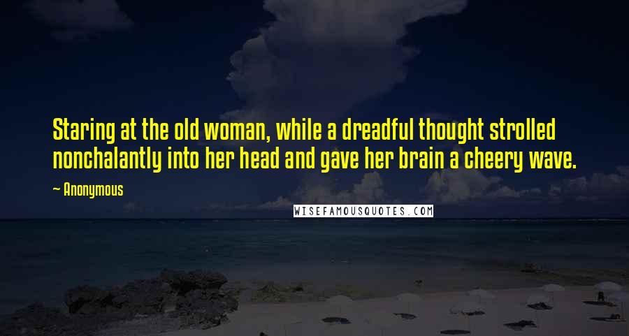 Anonymous Quotes: Staring at the old woman, while a dreadful thought strolled nonchalantly into her head and gave her brain a cheery wave.