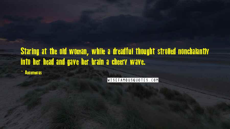 Anonymous Quotes: Staring at the old woman, while a dreadful thought strolled nonchalantly into her head and gave her brain a cheery wave.