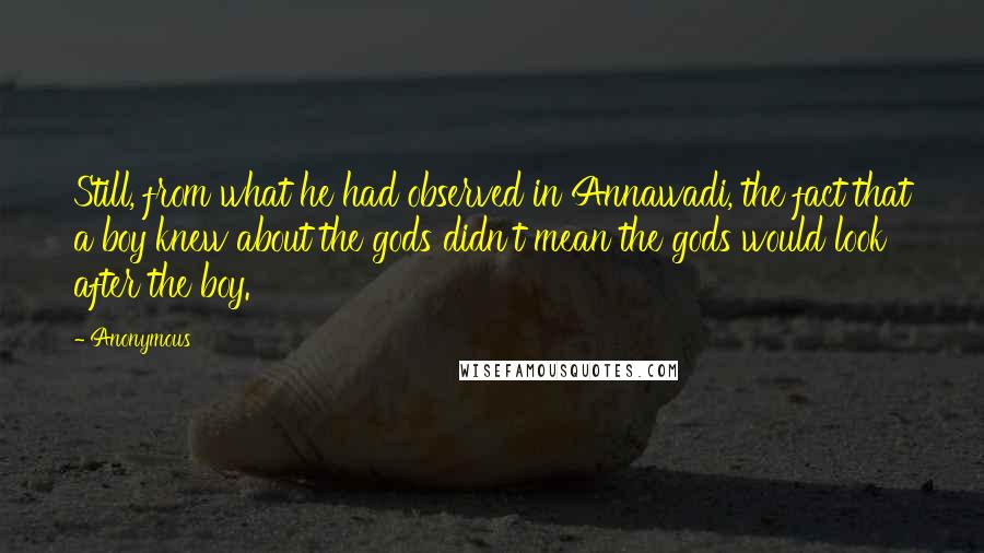 Anonymous Quotes: Still, from what he had observed in Annawadi, the fact that a boy knew about the gods didn't mean the gods would look after the boy.