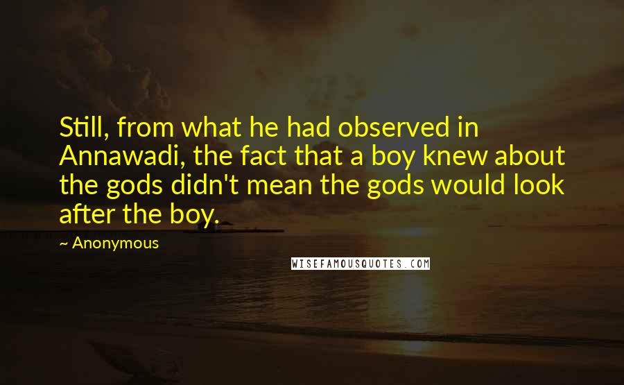 Anonymous Quotes: Still, from what he had observed in Annawadi, the fact that a boy knew about the gods didn't mean the gods would look after the boy.