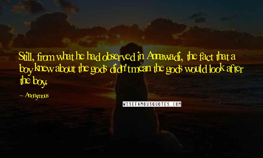 Anonymous Quotes: Still, from what he had observed in Annawadi, the fact that a boy knew about the gods didn't mean the gods would look after the boy.