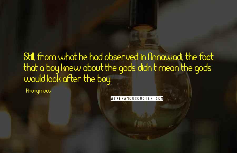 Anonymous Quotes: Still, from what he had observed in Annawadi, the fact that a boy knew about the gods didn't mean the gods would look after the boy.