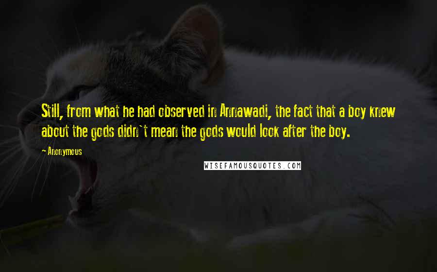 Anonymous Quotes: Still, from what he had observed in Annawadi, the fact that a boy knew about the gods didn't mean the gods would look after the boy.