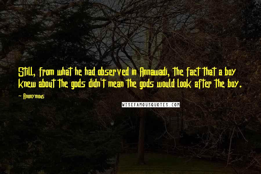 Anonymous Quotes: Still, from what he had observed in Annawadi, the fact that a boy knew about the gods didn't mean the gods would look after the boy.