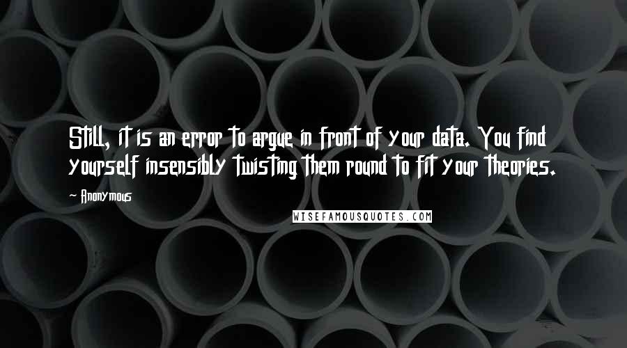 Anonymous Quotes: Still, it is an error to argue in front of your data. You find yourself insensibly twisting them round to fit your theories.