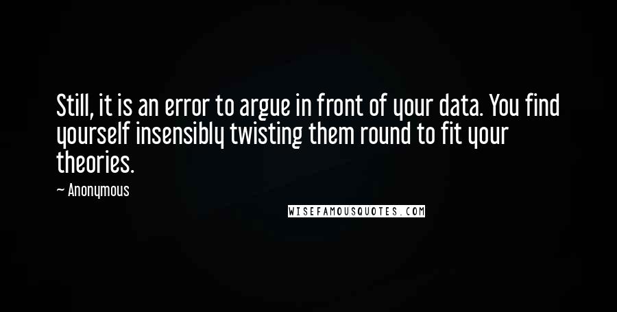 Anonymous Quotes: Still, it is an error to argue in front of your data. You find yourself insensibly twisting them round to fit your theories.