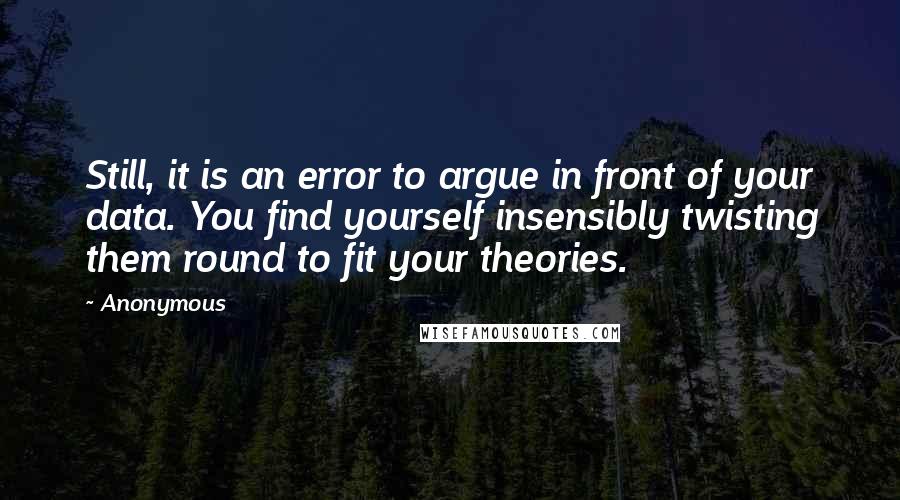 Anonymous Quotes: Still, it is an error to argue in front of your data. You find yourself insensibly twisting them round to fit your theories.