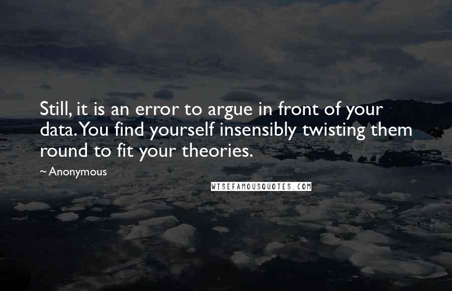 Anonymous Quotes: Still, it is an error to argue in front of your data. You find yourself insensibly twisting them round to fit your theories.