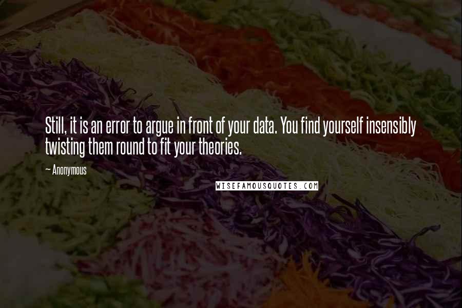 Anonymous Quotes: Still, it is an error to argue in front of your data. You find yourself insensibly twisting them round to fit your theories.