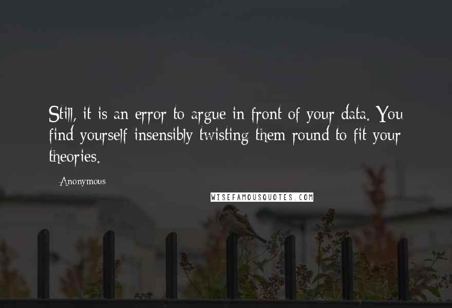 Anonymous Quotes: Still, it is an error to argue in front of your data. You find yourself insensibly twisting them round to fit your theories.