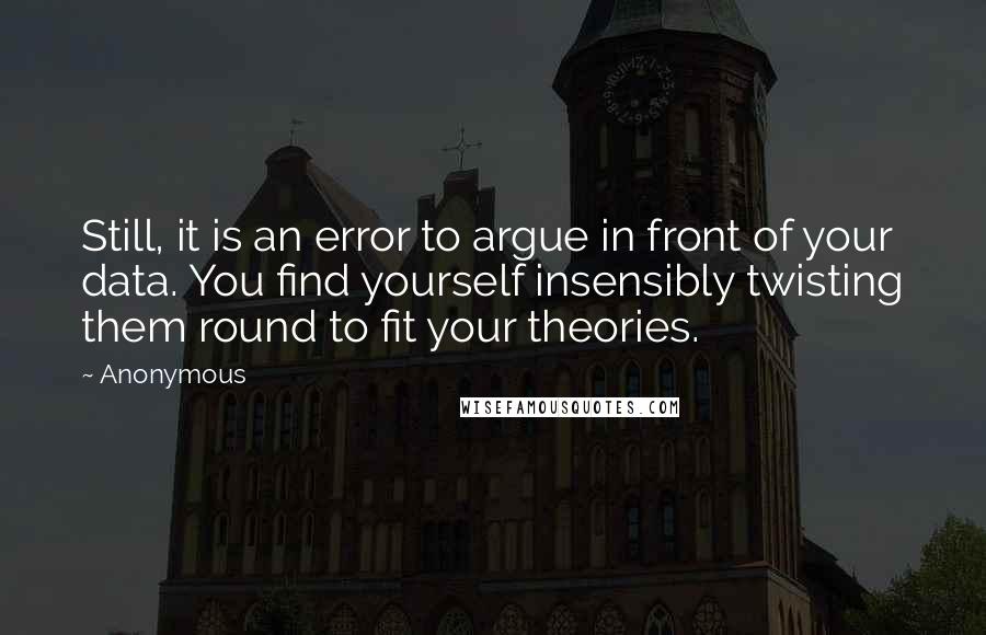 Anonymous Quotes: Still, it is an error to argue in front of your data. You find yourself insensibly twisting them round to fit your theories.