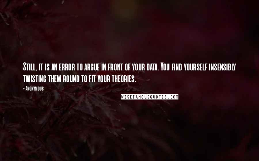 Anonymous Quotes: Still, it is an error to argue in front of your data. You find yourself insensibly twisting them round to fit your theories.