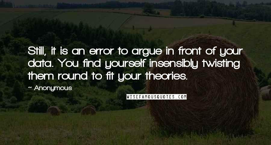 Anonymous Quotes: Still, it is an error to argue in front of your data. You find yourself insensibly twisting them round to fit your theories.