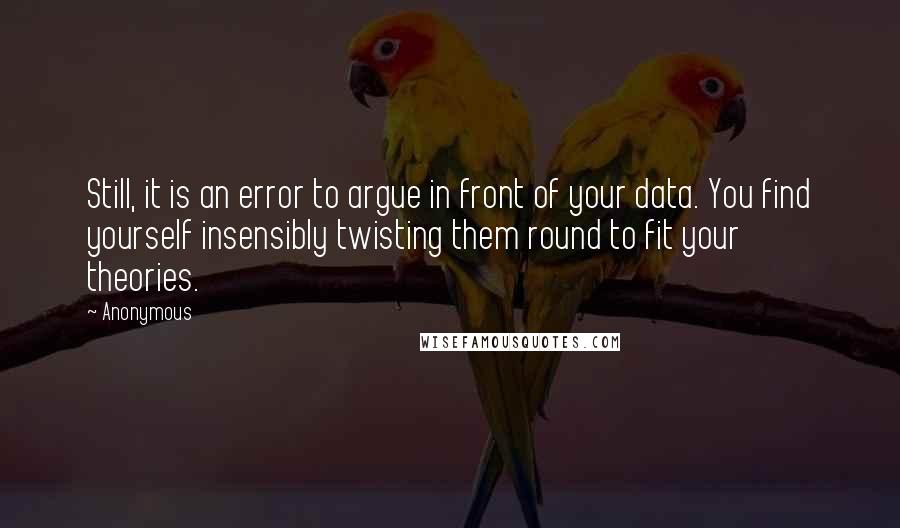 Anonymous Quotes: Still, it is an error to argue in front of your data. You find yourself insensibly twisting them round to fit your theories.