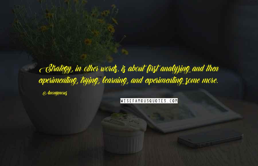 Anonymous Quotes: Strategy, in other words, is about first analyzing and then experimenting, trying, learning, and experimenting some more.