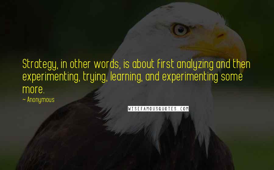 Anonymous Quotes: Strategy, in other words, is about first analyzing and then experimenting, trying, learning, and experimenting some more.