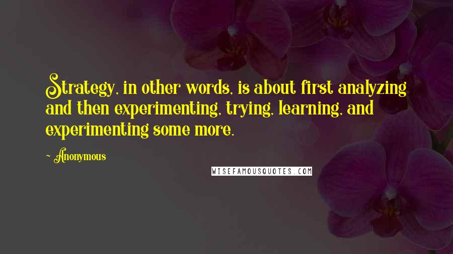 Anonymous Quotes: Strategy, in other words, is about first analyzing and then experimenting, trying, learning, and experimenting some more.