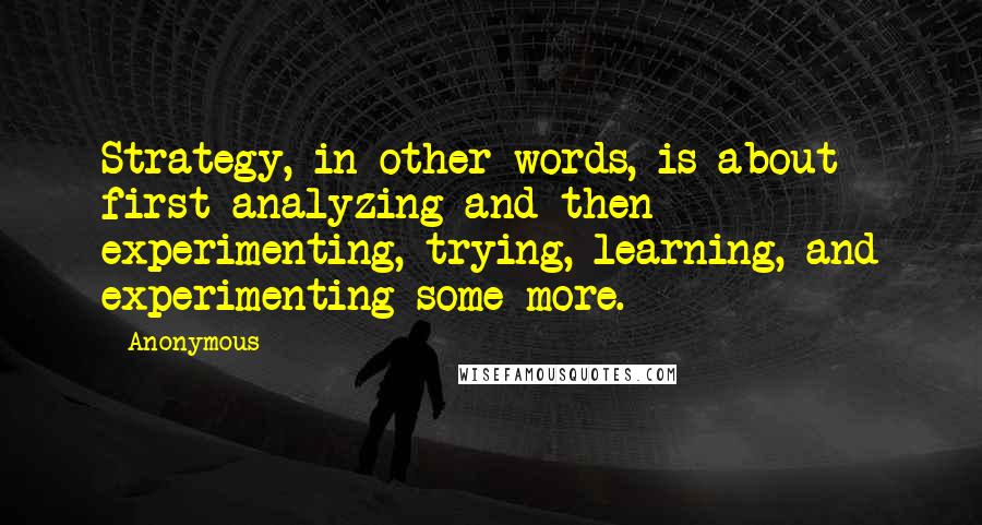 Anonymous Quotes: Strategy, in other words, is about first analyzing and then experimenting, trying, learning, and experimenting some more.