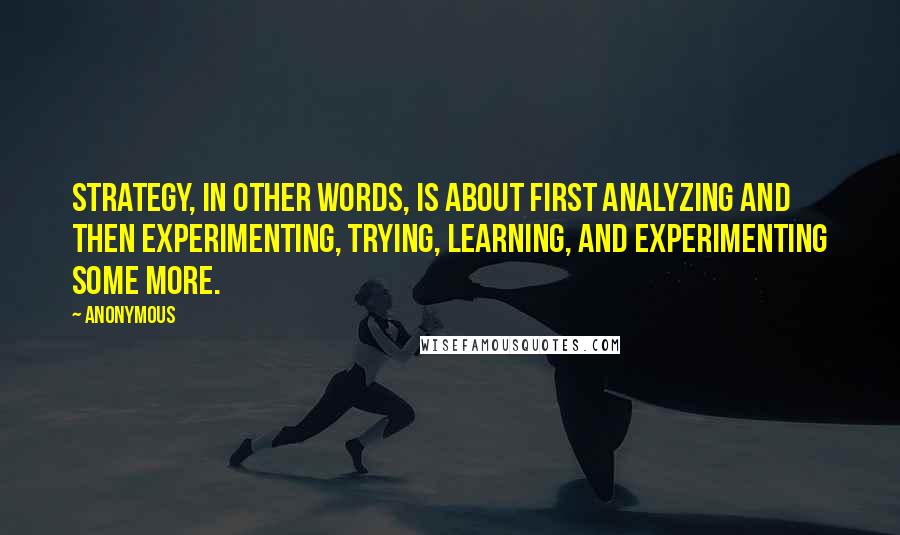 Anonymous Quotes: Strategy, in other words, is about first analyzing and then experimenting, trying, learning, and experimenting some more.
