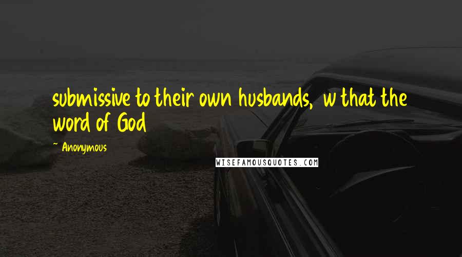 Anonymous Quotes: submissive to their own husbands,  w that the word of God